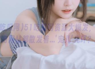 51吃瓜网资源大爆发，整个官方网站都散发着…’宠儿’光环？！