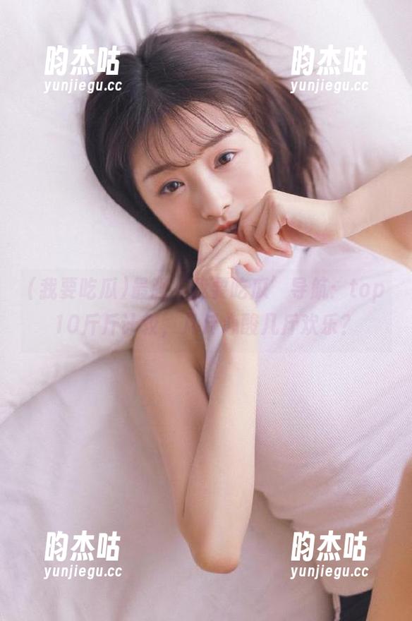 我要吃瓜 最强‘我要吃瓜’导航:top10斤斤计较,几斤心酸几斤欢乐?