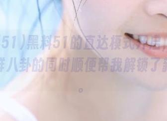 黑料51的直达模式开启，投喂我新鲜八卦的同时顺便帮我解锁了新技能。