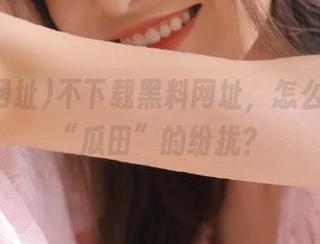 不下载黑料网址，怎么能感受“瓜田”的纷扰？