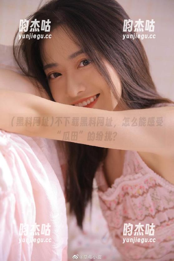 黑料网址 不下载黑料网址,怎么能感受“瓜田”的纷扰?